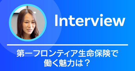 Interview 第一フロンティア生命保険で働く魅力は？